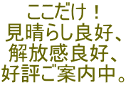 ここだけ！ 見晴らし良好、 解放感良好、 好評ご案内中。